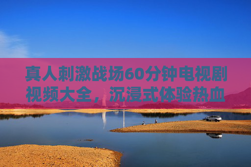 真人刺激战场60分钟电视剧视频大全,沉浸式体验热血对决,全季高能合集推荐,真人刺激战场60分钟沉浸式热血对决全季高能合集 真人刺激战场60分钟电视剧视频大全,沉浸式体验热血对决,全季高能合集推荐,真人刺激战场60分钟沉浸式热血对决全季高能合集