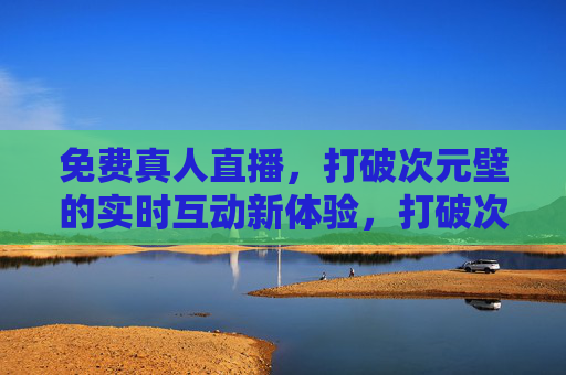 免费真人直播,打破次元壁的实时互动新体验,打破次元壁的免费真人直播,实时互动新体验 免费真人直播,打破次元壁的实时互动新体验,打破次元壁的免费真人直播,实时互动新体验