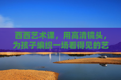西西艺术课,用高清镜头,为孩子编织一场看得见的艺术成长梦,西西艺术课,高清镜头下的艺术成长梦 西西艺术课,用高清镜头,为孩子编织一场看得见的艺术成长梦,西西艺术课,高清镜头下的艺术成长梦