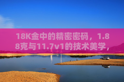 18K金中的精密密码,1.88克与11.7v1的技术美学,18K金技术美学,1.88克与11.7v1的精密密码 18K金中的精密密码,1.88克与11.7v1的技术美学,18K金技术美学,1.88克与11.7v1的精密密码