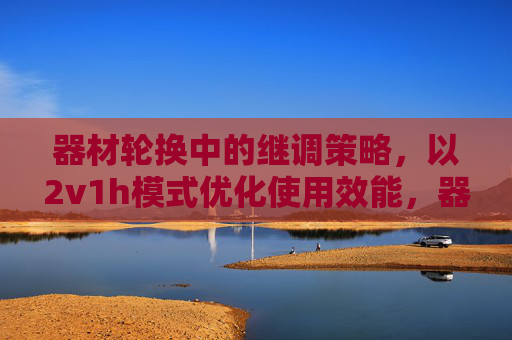 器材轮换中的继调策略,以2v1h模式优化使用效能,器材轮换中的继调策略,以2v1h模式优化使用效能 器材轮换中的继调策略,以2v1h模式优化使用效能,器材轮换中的继调策略,以2v1h模式优化使用效能