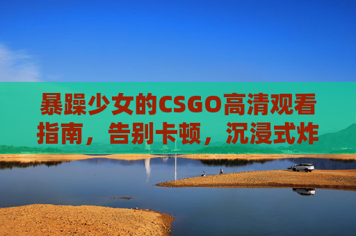 暴躁少女的CSGO高清观看指南,告别卡顿,沉浸式炸场体验!暴躁少女CSGO高清观看指南,告别卡顿,沉浸炸场! 暴躁少女的CSGO高清观看指南,告别卡顿,沉浸式炸场体验!暴躁少女CSGO高清观看指南,告别卡顿,沉浸炸场!