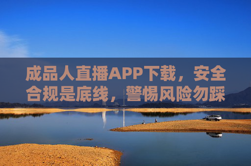 成品人直播APP下载，安全合规是底线，警惕风险勿踩雷，成品人直播APP下载，安全合规是底线，警惕风险勿踩雷