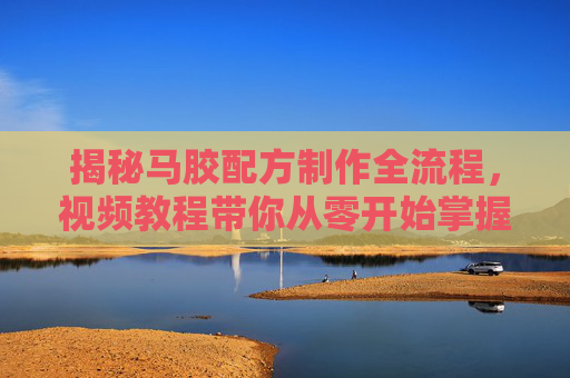 揭秘马胶配方制作全流程,视频教程带你从零开始掌握专业技巧,马胶配方制作全流程视频教程,从零开始掌握专业技巧 揭秘马胶配方制作全流程,视频教程带你从零开始掌握专业技巧,马胶配方制作全流程视频教程,从零开始掌握专业技巧