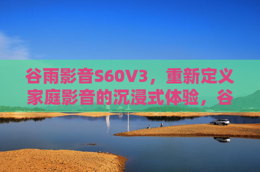 谷雨影音S60V3,重新定义家庭影音的沉浸式体验,谷雨影音S60V3,重新定义家庭影音沉浸式体验 谷雨影音S60V3,重新定义家庭影音的沉浸式体验,谷雨影音S60V3,重新定义家庭影音沉浸式体验