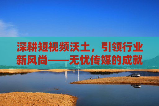 深耕短视频沃土,引领行业新风尚——无忧传媒的成就之路,深耕短视频沃土 引领行业新风尚——无忧传媒的成就之路 深耕短视频沃土,引领行业新风尚——无忧传媒的成就之路,深耕短视频沃土 引领行业新风尚——无忧传媒的成就之路