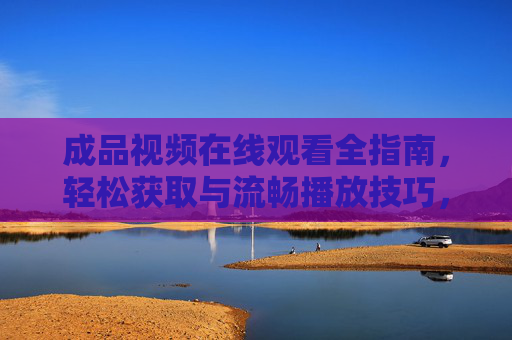 成品视频在线观看全指南,轻松获取与流畅播放技巧,成品视频在线观看全攻略,轻松获取与流畅播放技巧 成品视频在线观看全指南,轻松获取与流畅播放技巧,成品视频在线观看全攻略,轻松获取与流畅播放技巧
