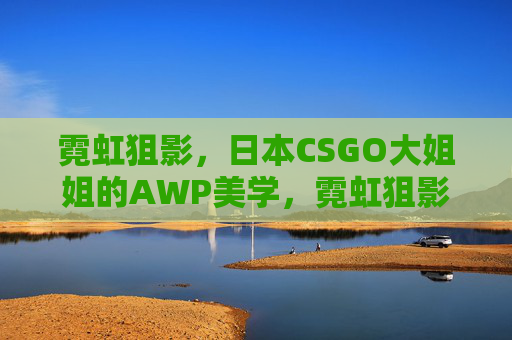 霓虹狙影,日本CSGO大姐姐的AWP美学,霓虹狙影,日本CSGO大姐姐的AWP美学 霓虹狙影,日本CSGO大姐姐的AWP美学,霓虹狙影,日本CSGO大姐姐的AWP美学