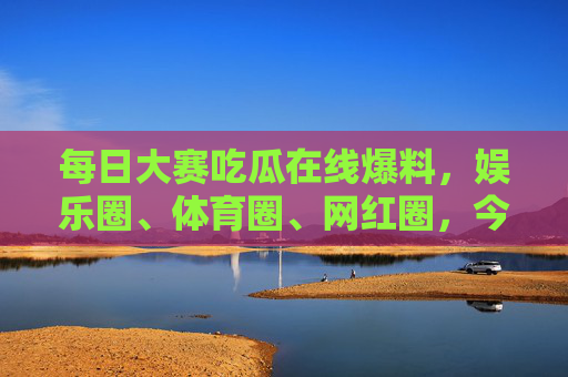 每日大赛吃瓜在线爆料,娱乐圈、体育圈、网红圈,今天瓜田又炸了什么新料?多圈瓜田炸锅,娱乐圈体育圈网红圈今日新料 每日大赛吃瓜在线爆料,娱乐圈、体育圈、网红圈,今天瓜田又炸了什么新料?多圈瓜田炸锅,娱乐圈体育圈网红圈今日新料