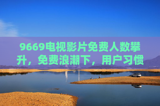 9669电视影片免费人数攀升，免费浪潮下，用户习惯与行业生态的重塑，电视影片免费浪潮，用户习惯与行业生态重塑