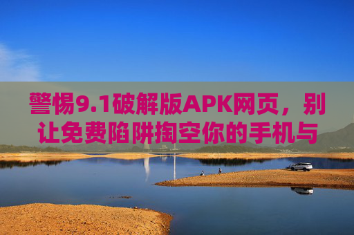 警惕9.1破解版APK网页，别让免费陷阱掏空你的手机与隐私，警惕9.1破解版APK网页，免费陷阱掏空手机与隐私