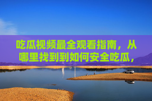 吃瓜视频最全观看指南，从哪里找到到如何安全吃瓜，一篇搞定！吃瓜视频全指南，从找到到安全观看，一篇搞定！