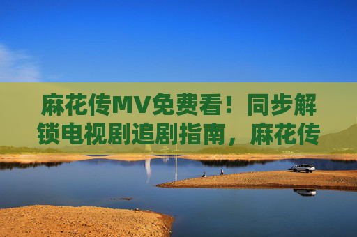 麻花传MV免费看!同步解锁电视剧追剧指南,麻花传MV免费看,同步解锁追剧指南 麻花传MV免费看!同步解锁电视剧追剧指南,麻花传MV免费看,同步解锁追剧指南