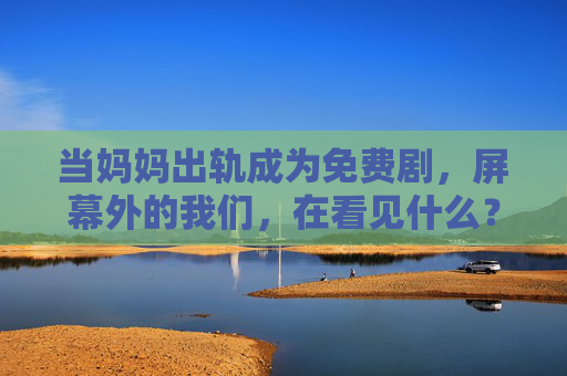 当妈妈出轨成为免费剧,屏幕外的我们,在看见什么?妈妈出轨成免费剧,屏幕外,我们在看见什么? 当妈妈出轨成为免费剧,屏幕外的我们,在看见什么?妈妈出轨成免费剧,屏幕外,我们在看见什么?
