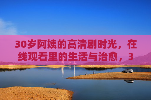 30岁阿姨的高清剧时光,在线观看里的生活与治愈,30岁阿姨的高清剧时光,在线观看里的生活与治愈 30岁阿姨的高清剧时光,在线观看里的生活与治愈,30岁阿姨的高清剧时光,在线观看里的生活与治愈