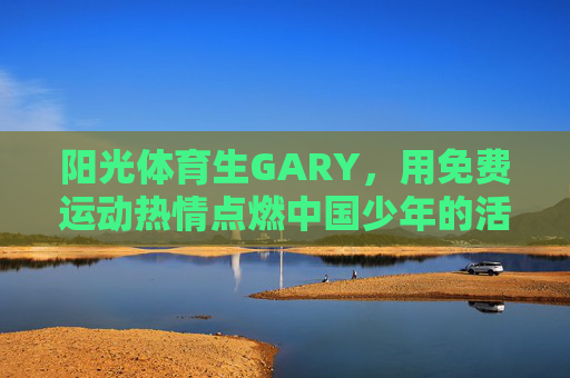 阳光体育生GARY,用免费运动热情点燃中国少年的活力,阳光体育生GARY,免费运动热情点燃中国少年活力 阳光体育生GARY,用免费运动热情点燃中国少年的活力,阳光体育生GARY,免费运动热情点燃中国少年活力
