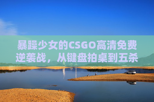 暴躁少女的CSGO高清免费逆袭战,从键盘拍桌到五杀封神,暴躁少女CSGO逆袭战,从键盘拍桌到五杀封神 暴躁少女的CSGO高清免费逆袭战,从键盘拍桌到五杀封神,暴躁少女CSGO逆袭战,从键盘拍桌到五杀封神