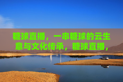 糖球直播,一串糖球的云生意与文化传承,糖球直播,串起云生意与文化传承 糖球直播,一串糖球的云生意与文化传承,糖球直播,串起云生意与文化传承