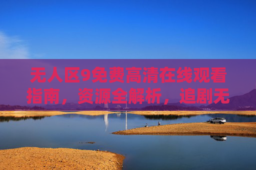无人区9免费高清在线观看指南,资源全解析,追剧无门槛,无人区9免费高清在线观看指南,资源全解析,追剧无门槛 无人区9免费高清在线观看指南,资源全解析,追剧无门槛,无人区9免费高清在线观看指南,资源全解析,追剧无门槛