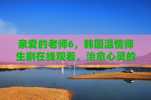 亲爱的老师6，韩国温情师生剧在线观看，治愈心灵的成长故事，韩国温情师生剧，治愈心灵的成长故事