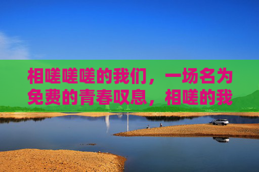 相嗟嗟嗟的我们,一场名为免费的青春叹息,相嗟的我们,免费的青春叹息 相嗟嗟嗟的我们,一场名为免费的青春叹息,相嗟的我们,免费的青春叹息