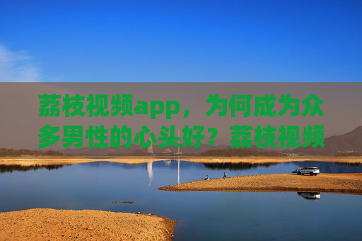 荔枝视频app，为何成为众多男性的心头好？荔枝视频app，为何成男性心头好？
