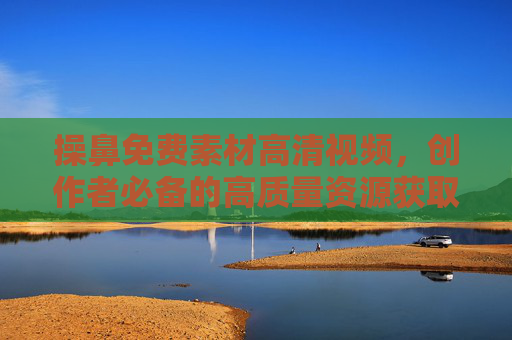 操鼻免费素材高清视频,创作者必备的高质量资源获取指南,操鼻免费高清视频素材,创作者必备的高质量资源获取指南 操鼻免费素材高清视频,创作者必备的高质量资源获取指南,操鼻免费高清视频素材,创作者必备的高质量资源获取指南