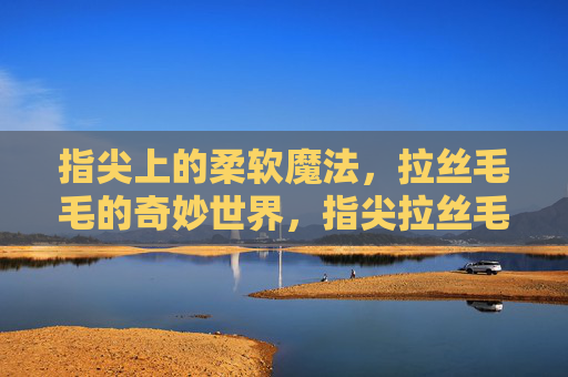 指尖上的柔软魔法,拉丝毛毛的奇妙世界,指尖拉丝毛毛,柔软的奇妙魔法 指尖上的柔软魔法,拉丝毛毛的奇妙世界,指尖拉丝毛毛,柔软的奇妙魔法