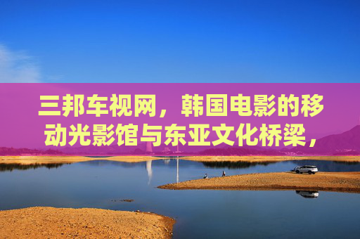 三邦车视网,韩国电影的移动光影馆与东亚文化桥梁,三邦车视网,韩国电影的移动光影馆与东亚文化桥梁 三邦车视网,韩国电影的移动光影馆与东亚文化桥梁,三邦车视网,韩国电影的移动光影馆与东亚文化桥梁