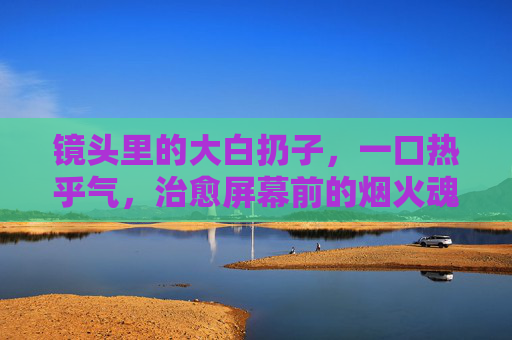 镜头里的大白扔子，一口热乎气，治愈屏幕前的烟火魂