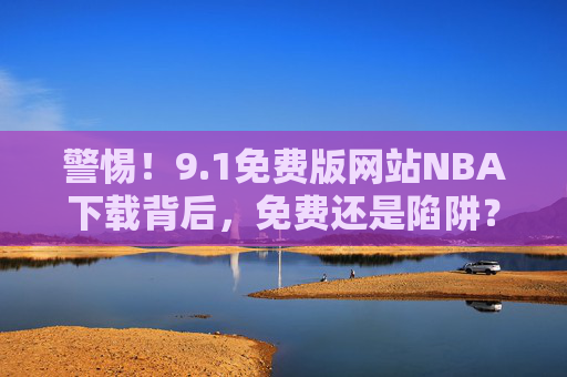 警惕!9.1免费版网站NBA下载背后,免费还是陷阱?警惕!9.1免费版网站NBA下载,免费还是陷阱? 警惕!9.1免费版网站NBA下载背后,免费还是陷阱?警惕!9.1免费版网站NBA下载,免费还是陷阱?