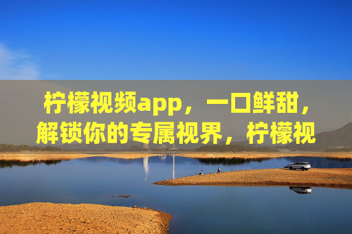 柠檬视频app，一口鲜甜，解锁你的专属视界，柠檬视频，一口鲜甜，解锁专属视界