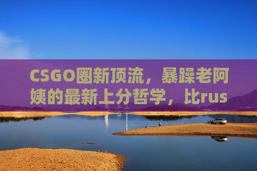 CSGO圈新顶流，暴躁老阿姨的最新上分哲学，比rush B还上头！CSGO新顶流暴躁老阿姨，上分哲学比rush B还上头
