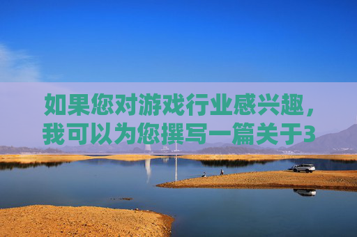 如果您对游戏行业感兴趣,我可以为您撰写一篇关于3D游戏技术发展、游戏设计理念创新,或者健康积极的游戏文化推广等方面的文章。例如,3D技术革新、设计创新与文化引领,游戏行业的多维发展 如果您对游戏行业感兴趣,我可以为您撰写一篇关于3D游戏技术发展、游戏设计理念创新,或者健康积极的游戏文化推广等方面的文章。例如,3D技术革新、设计创新与文化引领,游戏行业的多维发展