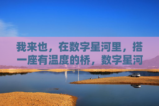 我来也，在数字星河里，搭一座有温度的桥，数字星河里的温暖之桥