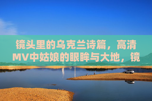 镜头里的乌克兰诗篇,高清MV中姑娘的眼眸与大地,镜头里的乌克兰诗篇,姑娘眼眸与大地 镜头里的乌克兰诗篇,高清MV中姑娘的眼眸与大地,镜头里的乌克兰诗篇,姑娘眼眸与大地
