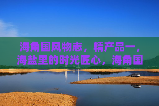 海角国风物志,精产品一,海盐里的时光匠心,海角国风物志,海盐时光里的匠心精粹 海角国风物志,精产品一,海盐里的时光匠心,海角国风物志,海盐时光里的匠心精粹