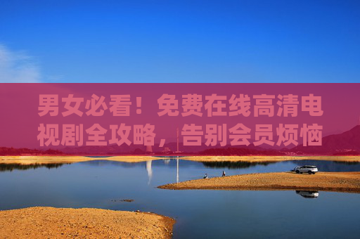 男女必看！免费在线高清电视剧全攻略，告别会员烦恼，男女必看！免费高清电视剧全攻略，告别会员烦恼