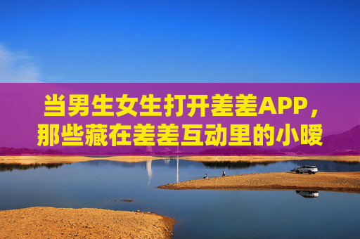 当男生女生打开差差APP,那些藏在差差互动里的小暧昧与大默契,差差APP互动,男生女生的小暧昧与大默契 当男生女生打开差差APP,那些藏在差差互动里的小暧昧与大默契,差差APP互动,男生女生的小暧昧与大默契