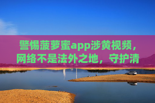 警惕菠萝蜜app涉黄视频,网络不是法外之地,守护清朗空间需共治,警惕菠萝蜜app涉黄视频,网络非法外之地,守护清朗需共治 警惕菠萝蜜app涉黄视频,网络不是法外之地,守护清朗空间需共治,警惕菠萝蜜app涉黄视频,网络非法外之地,守护清朗需共治