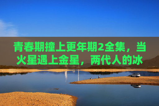 青春期撞上更年期2全集，当火星遇上金星，两代人的冰与火之歌如何收场？青春期撞更年期，两代人的冰火之歌如何落幕