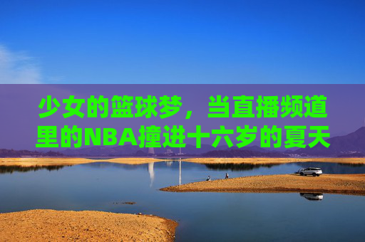 少女的篮球梦,当直播频道里的NBA撞进十六岁的夏天,十六岁夏天,直播NBA撞进少女的篮球梦 少女的篮球梦,当直播频道里的NBA撞进十六岁的夏天,十六岁夏天,直播NBA撞进少女的篮球梦