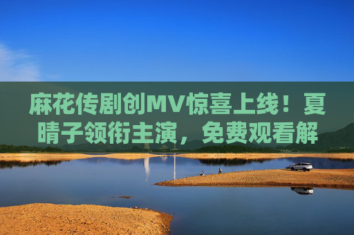 麻花传剧创MV惊喜上线!夏晴子领衔主演,免费观看解锁夏日限定浪漫,麻花传剧创MV惊喜上线!夏晴子领衔,免费解锁夏日限定浪漫 麻花传剧创MV惊喜上线!夏晴子领衔主演,免费观看解锁夏日限定浪漫,麻花传剧创MV惊喜上线!夏晴子领衔,免费解锁夏日限定浪漫