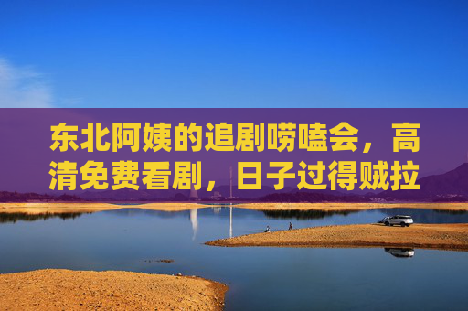 东北阿姨的追剧唠嗑会，高清免费看剧，日子过得贼拉带劲！