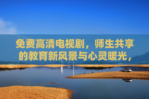 免费高清电视剧,师生共享的教育新风景与心灵暖光,师生共享免费高清剧,教育暖光与新风景 免费高清电视剧,师生共享的教育新风景与心灵暖光,师生共享免费高清剧,教育暖光与新风景