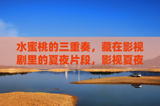 水蜜桃的三重奏,藏在影视剧里的夏夜片段,影视夏夜的水蜜桃三重奏 水蜜桃的三重奏,藏在影视剧里的夏夜片段,影视夏夜的水蜜桃三重奏