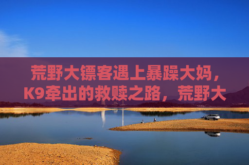 荒野大镖客遇上暴躁大妈,K9牵出的救赎之路,荒野大镖客遇暴躁大妈,K9救赎 荒野大镖客遇上暴躁大妈,K9牵出的救赎之路,荒野大镖客遇暴躁大妈,K9救赎