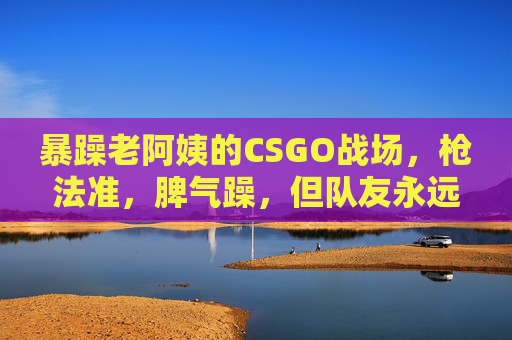 暴躁老阿姨的CSGO战场,枪法准,脾气躁,但队友永远是她软肋,暴躁老阿姨的CSGO战场,枪法躁,队友是软肋 暴躁老阿姨的CSGO战场,枪法准,脾气躁,但队友永远是她软肋,暴躁老阿姨的CSGO战场,枪法躁,队友是软肋