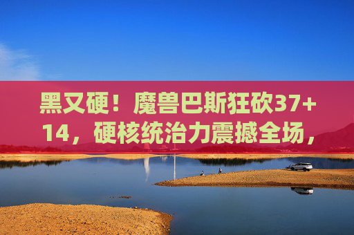 黑又硬！魔兽巴斯狂砍37+14，硬核统治力震撼全场，魔兽巴斯37+14硬核统治全场