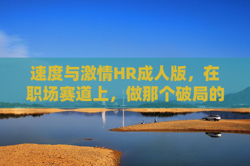 速度与激情HR成人版,在职场赛道上,做那个破局的飓风,速度与激情HR,职场赛道上的破局飓风 速度与激情HR成人版,在职场赛道上,做那个破局的飓风,速度与激情HR,职场赛道上的破局飓风